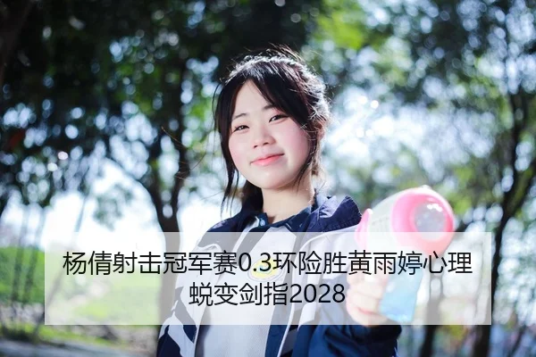 杨倩射击冠军赛0.3环险胜黄雨婷心理蜕变剑指2028 - Leyu